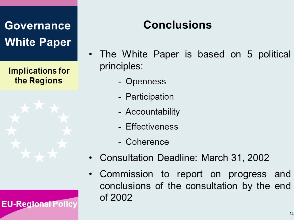 Implications for the Regions EU-Regional Policy 14 Governance White Paper Conclusions The White Paper is based on 5 political principles: -Openness -Participation -Accountability -Effectiveness -Coherence Consultation Deadline: March 31, 2002 Commission to report on progress and conclusions of the consultation by the end of 2002