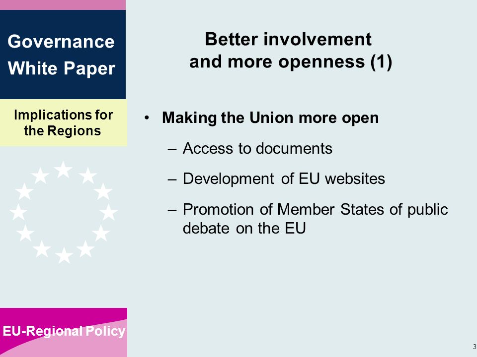 Implications for the Regions EU-Regional Policy 3 Governance White Paper Better involvement and more openness (1) Making the Union more open –Access to documents –Development of EU websites –Promotion of Member States of public debate on the EU