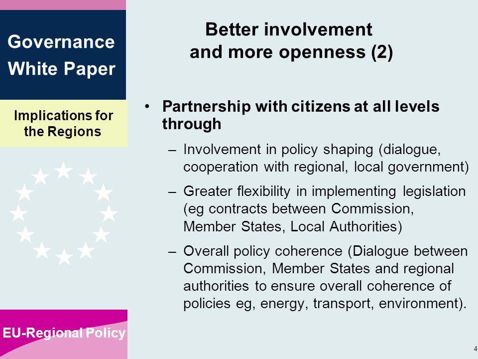 Implications for the Regions EU-Regional Policy 4 Governance White Paper Better involvement and more openness (2) Partnership with citizens at all levels through –Involvement in policy shaping (dialogue, cooperation with regional, local government) –Greater flexibility in implementing legislation (eg contracts between Commission, Member States, Local Authorities) –Overall policy coherence (Dialogue between Commission, Member States and regional authorities to ensure overall coherence of policies eg, energy, transport, environment).