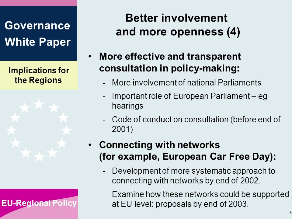 Implications for the Regions EU-Regional Policy 6 Governance White Paper Better involvement and more openness (4) More effective and transparent consultation in policy-making: -More involvement of national Parliaments -Important role of European Parliament – eg hearings -Code of conduct on consultation (before end of 2001) Connecting with networks (for example, European Car Free Day): -Development of more systematic approach to connecting with networks by end of 2002.