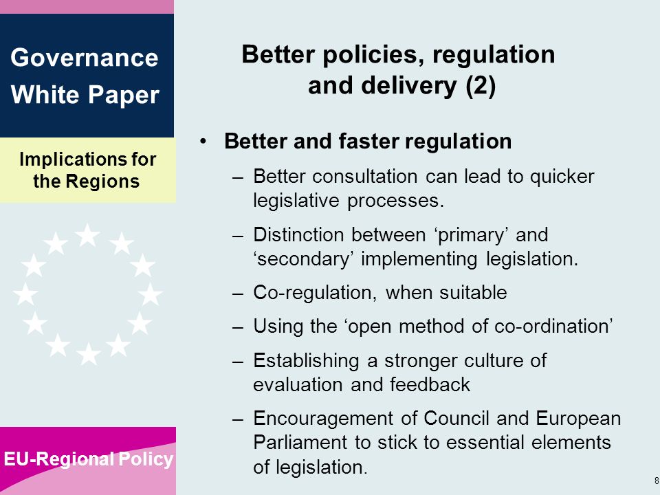 Implications for the Regions EU-Regional Policy 8 Governance White Paper Better policies, regulation and delivery (2) Better and faster regulation –Better consultation can lead to quicker legislative processes.