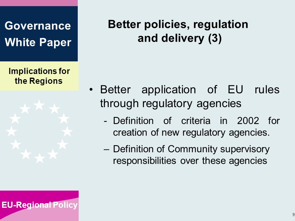 Implications for the Regions EU-Regional Policy 9 Governance White Paper Better policies, regulation and delivery (3) Better application of EU rules through regulatory agencies -Definition of criteria in 2002 for creation of new regulatory agencies.