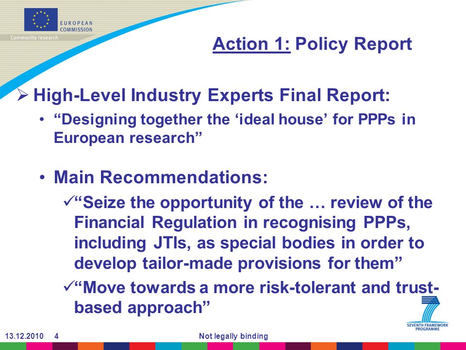 Not legally binding Action 1: Policy Report High-Level Industry Experts Final Report: Designing together the ideal house for PPPs in European research Main Recommendations: Seize the opportunity of the … review of the Financial Regulation in recognising PPPs, including JTIs, as special bodies in order to develop tailor-made provisions for them Move towards a more risk-tolerant and trust- based approach