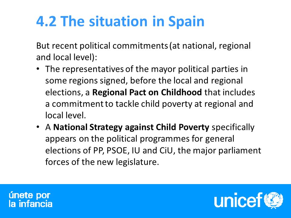 4.2 The situation in Spain But recent political commitments (at national, regional and local level): The representatives of the mayor political parties in some regions signed, before the local and regional elections, a Regional Pact on Childhood that includes a commitment to tackle child poverty at regional and local level.