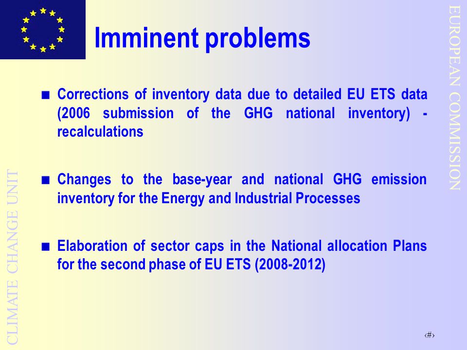 3 EUROPEAN COMMISSION CLIMATE CHANGE UNIT Imminent problems Corrections of inventory data due to detailed EU ETS data (2006 submission of the GHG national inventory) - recalculations Changes to the base-year and national GHG emission inventory for the Energy and Industrial Processes Elaboration of sector caps in the National allocation Plans for the second phase of EU ETS ( )