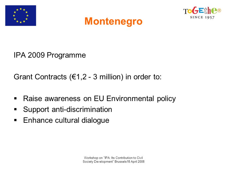 Workshop on IPA: Its Contribution to Civil Society Development Brussels18 April 2008 Montenegro IPA 2009 Programme Grant Contracts (1,2 - 3 million) in order to: Raise awareness on EU Environmental policy Support anti-discrimination Enhance cultural dialogue
