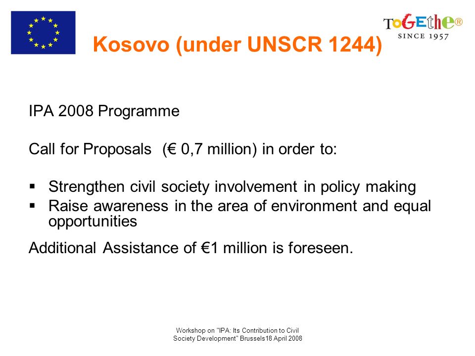 Workshop on IPA: Its Contribution to Civil Society Development Brussels18 April 2008 Kosovo (under UNSCR 1244) IPA 2008 Programme Call for Proposals ( 0,7 million) in order to: Strengthen civil society involvement in policy making Raise awareness in the area of environment and equal opportunities Additional Assistance of 1 million is foreseen.