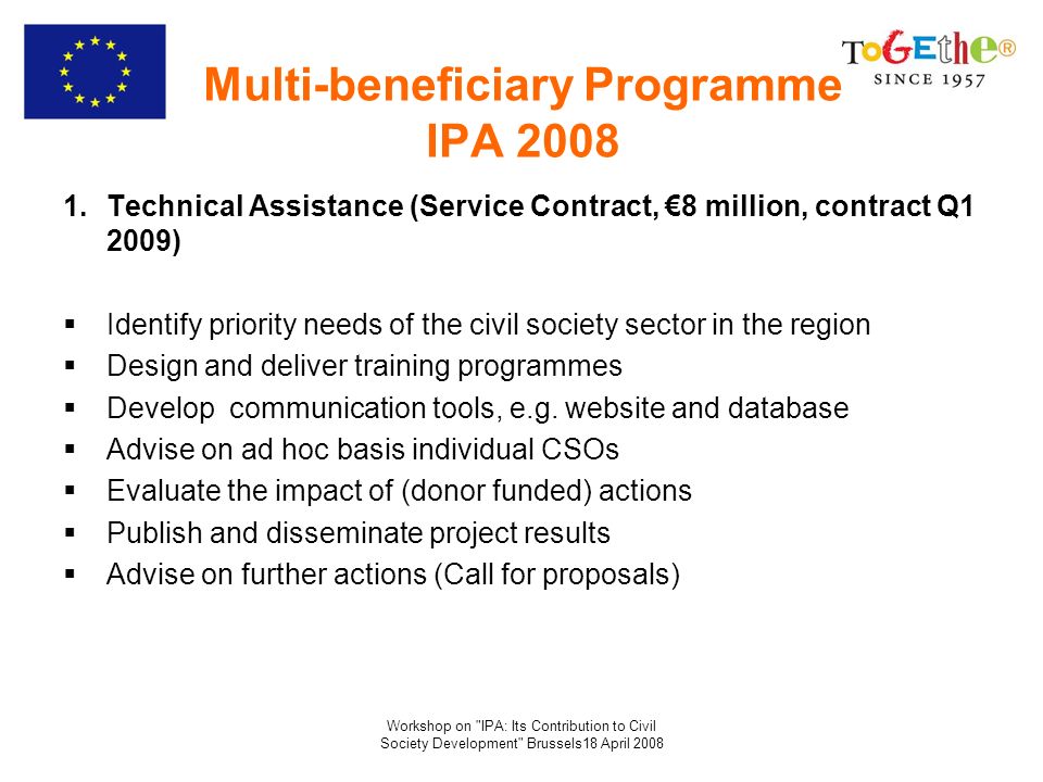 Workshop on IPA: Its Contribution to Civil Society Development Brussels18 April 2008 Multi-beneficiary Programme IPA Technical Assistance (Service Contract, 8 million, contract Q1 2009) Identify priority needs of the civil society sector in the region Design and deliver training programmes Develop communication tools, e.g.