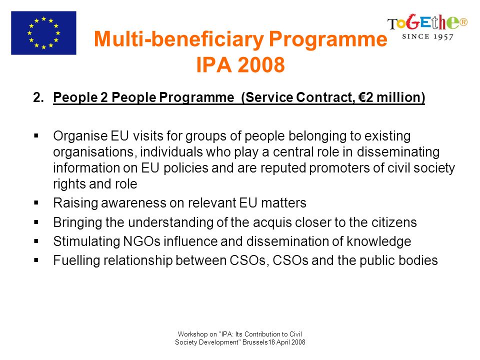 Workshop on IPA: Its Contribution to Civil Society Development Brussels18 April 2008 Multi-beneficiary Programme IPA People 2 People Programme (Service Contract, 2 million) Organise EU visits for groups of people belonging to existing organisations, individuals who play a central role in disseminating information on EU policies and are reputed promoters of civil society rights and role Raising awareness on relevant EU matters Bringing the understanding of the acquis closer to the citizens Stimulating NGOs influence and dissemination of knowledge Fuelling relationship between CSOs, CSOs and the public bodies