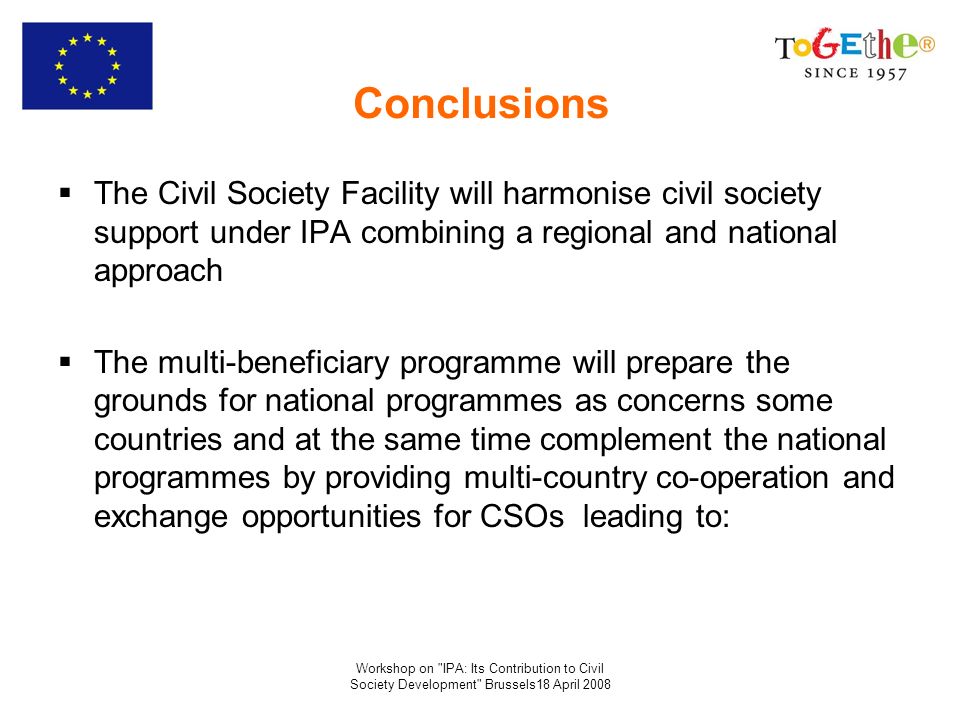 Workshop on IPA: Its Contribution to Civil Society Development Brussels18 April 2008 Conclusions The Civil Society Facility will harmonise civil society support under IPA combining a regional and national approach The multi-beneficiary programme will prepare the grounds for national programmes as concerns some countries and at the same time complement the national programmes by providing multi-country co-operation and exchange opportunities for CSOs leading to: