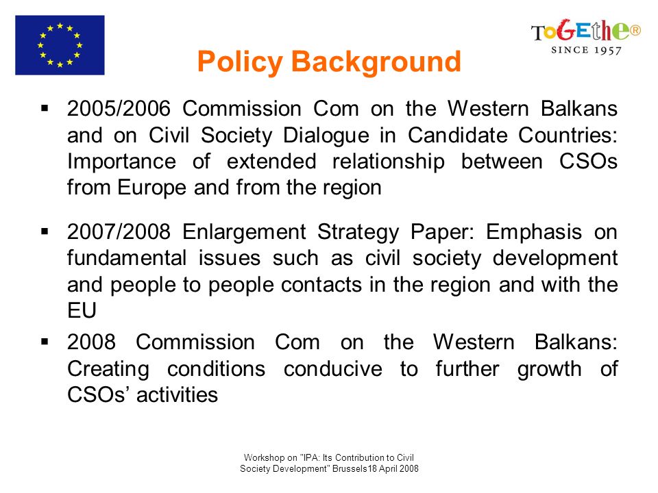 Workshop on IPA: Its Contribution to Civil Society Development Brussels18 April 2008 Policy Background 2005/2006 Commission Com on the Western Balkans and on Civil Society Dialogue in Candidate Countries: Importance of extended relationship between CSOs from Europe and from the region 2007/2008 Enlargement Strategy Paper: Emphasis on fundamental issues such as civil society development and people to people contacts in the region and with the EU 2008 Commission Com on the Western Balkans: Creating conditions conducive to further growth of CSOs activities