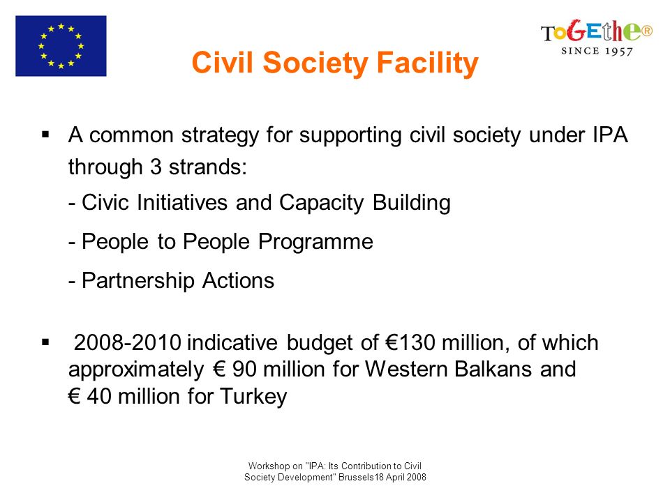 Workshop on IPA: Its Contribution to Civil Society Development Brussels18 April 2008 Civil Society Facility A common strategy for supporting civil society under IPA through 3 strands: - Civic Initiatives and Capacity Building - People to People Programme - Partnership Actions indicative budget of 130 million, of which approximately 90 million for Western Balkans and 40 million for Turkey