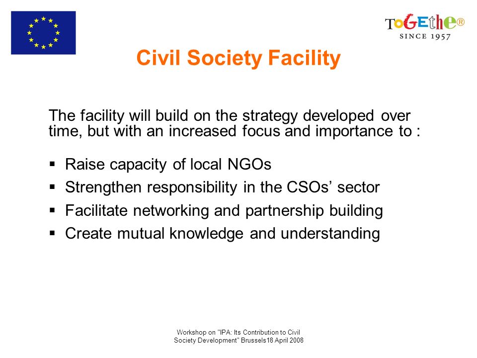 Workshop on IPA: Its Contribution to Civil Society Development Brussels18 April 2008 Civil Society Facility The facility will build on the strategy developed over time, but with an increased focus and importance to : Raise capacity of local NGOs Strengthen responsibility in the CSOs sector Facilitate networking and partnership building Create mutual knowledge and understanding