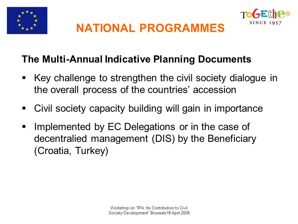 Workshop on IPA: Its Contribution to Civil Society Development Brussels18 April 2008 NATIONAL PROGRAMMES The Multi-Annual Indicative Planning Documents Key challenge to strengthen the civil society dialogue in the overall process of the countries accession Civil society capacity building will gain in importance Implemented by EC Delegations or in the case of decentralied management (DIS) by the Beneficiary (Croatia, Turkey)