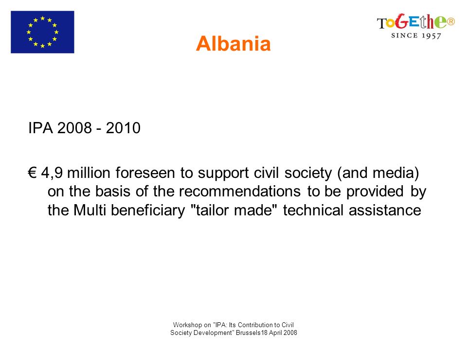 Workshop on IPA: Its Contribution to Civil Society Development Brussels18 April 2008 Albania IPA ,9 million foreseen to support civil society (and media) on the basis of the recommendations to be provided by the Multi beneficiary tailor made technical assistance