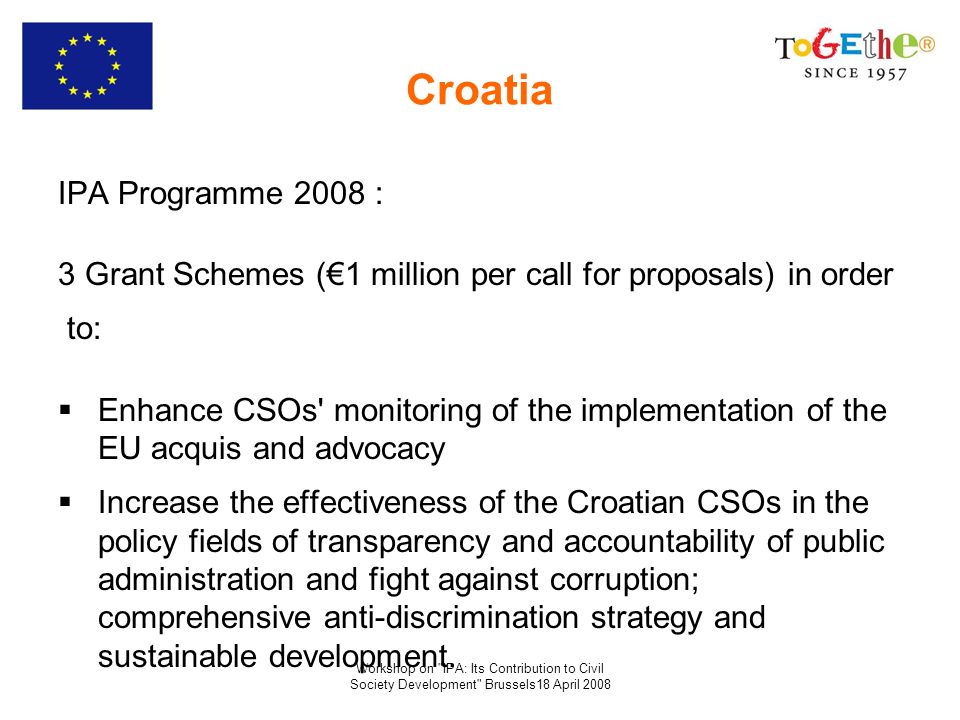 Workshop on IPA: Its Contribution to Civil Society Development Brussels18 April 2008 Croatia IPA Programme 2008 : 3 Grant Schemes (1 million per call for proposals) in order to: Enhance CSOs monitoring of the implementation of the EU acquis and advocacy Increase the effectiveness of the Croatian CSOs in the policy fields of transparency and accountability of public administration and fight against corruption; comprehensive anti-discrimination strategy and sustainable development.