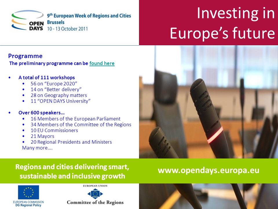 Investing in Europes future Programme The preliminary programme can be found herefound here A total of 111 workshops 56 on Europe on Better delivery 28 on Geography matters 11 OPEN DAYS University Over 600 speakers… 16 Members of the European Parliament 34 Members of the Committee of the Regions 10 EU Commissioners 21 Mayors 20 Regional Presidents and Ministers Many more….