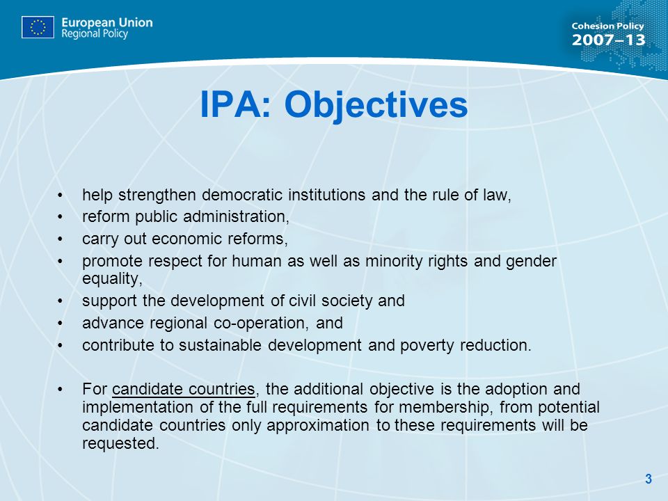 3 IPA: Objectives help strengthen democratic institutions and the rule of law, reform public administration, carry out economic reforms, promote respect for human as well as minority rights and gender equality, support the development of civil society and advance regional co-operation, and contribute to sustainable development and poverty reduction.