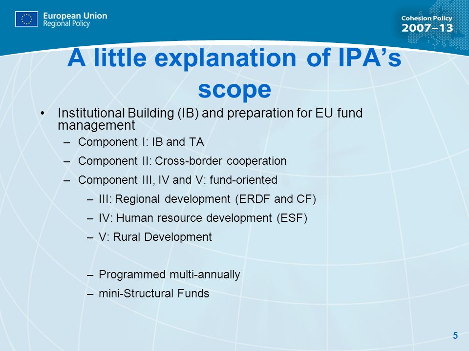 5 A little explanation of IPAs scope Institutional Building (IB) and preparation for EU fund management –Component I: IB and TA –Component II: Cross-border cooperation –Component III, IV and V: fund-oriented –III: Regional development (ERDF and CF) –IV: Human resource development (ESF) –V: Rural Development –Programmed multi-annually –mini-Structural Funds