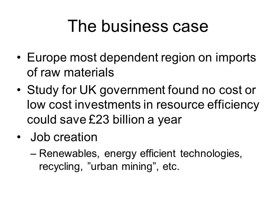 The business case Europe most dependent region on imports of raw materials Study for UK government found no cost or low cost investments in resource efficiency could save £23 billion a year Job creation –Renewables, energy efficient technologies, recycling, urban mining, etc.