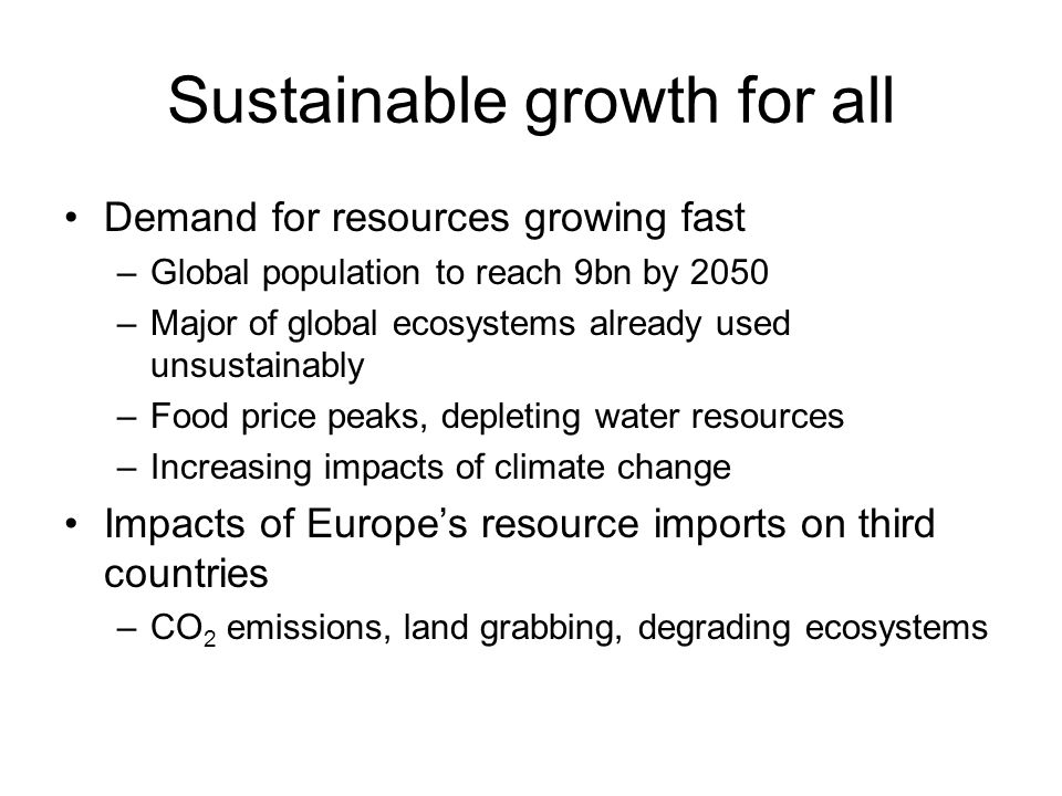 Sustainable growth for all Demand for resources growing fast –Global population to reach 9bn by 2050 –Major of global ecosystems already used unsustainably –Food price peaks, depleting water resources –Increasing impacts of climate change Impacts of Europes resource imports on third countries –CO 2 emissions, land grabbing, degrading ecosystems