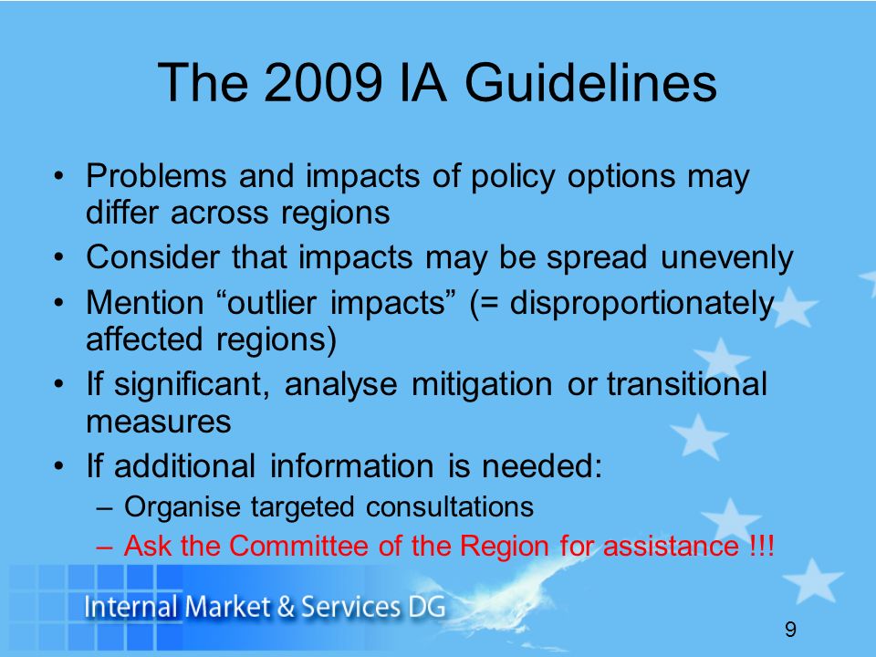 9 The 2009 IA Guidelines Problems and impacts of policy options may differ across regions Consider that impacts may be spread unevenly Mention outlier impacts (= disproportionately affected regions) If significant, analyse mitigation or transitional measures If additional information is needed: –Organise targeted consultations –Ask the Committee of the Region for assistance !!!