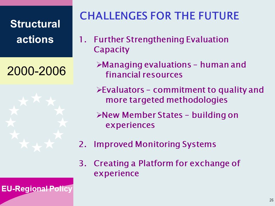 EU-Regional Policy Structural actions 26 CHALLENGES FOR THE FUTURE 1.Further Strengthening Evaluation Capacity Managing evaluations – human and financial resources Evaluators – commitment to quality and more targeted methodologies New Member States – building on experiences 2.Improved Monitoring Systems 3.Creating a Platform for exchange of experience