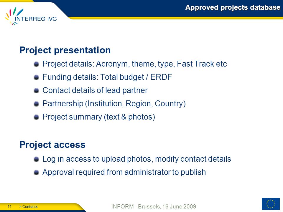 > Contents 11 INFORM - Brussels, 16 June 2009 Approved projects database Project presentation Project details: Acronym, theme, type, Fast Track etc Funding details: Total budget / ERDF Contact details of lead partner Partnership (Institution, Region, Country) Project summary (text & photos) Project access Log in access to upload photos, modify contact details Approval required from administrator to publish