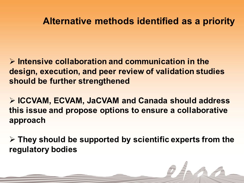 Alternative methods identified as a priority Intensive collaboration and communication in the design, execution, and peer review of validation studies should be further strengthened ICCVAM, ECVAM, JaCVAM and Canada should address this issue and propose options to ensure a collaborative approach They should be supported by scientific experts from the regulatory bodies