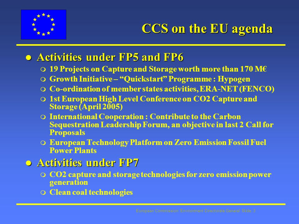 European Commission: Environment Directorate General Slide: 3 CCS on the EU agenda l Activities under FP5 and FP6 m 19 Projects on Capture and Storage worth more than 170 M m Growth Initiative – Quickstart Programme : Hypogen m Co-ordination of member states activities, ERA-NET (FENCO) m 1st European High Level Conference on CO2 Capture and Storage (April 2005) m International Cooperation : Contribute to the Carbon Sequestration Leadership Forum, an objective in last 2 Call for Proposals m European Technology Platform on Zero Emission Fossil Fuel Power Plants l Activities under FP7 m CO2 capture and storage technologies for zero emission power generation m Clean coal technologies