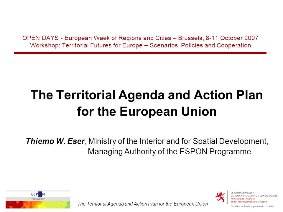 The Territorial Agenda and Action Plan for the European Union 1 OPEN DAYS - European Week of Regions and Cities – Brussels, 8-11 October 2007 Workshop: Territorial Futures for Europe – Scenarios, Policies and Cooperation The Territorial Agenda and Action Plan for the European Union Thiemo W.