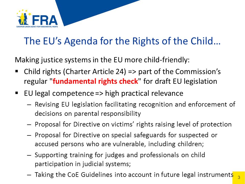 3 The EUs Agenda for the Rights of the Child… Making justice systems in the EU more child-friendly: Child rights (Charter Article 24) => part of the Commissions regular fundamental rights check for draft EU legislation EU legal competence => high practical relevance – Revising EU legislation facilitating recognition and enforcement of decisions on parental responsibility – Proposal for Directive on victims rights raising level of protection – Proposal for Directive on special safeguards for suspected or accused persons who are vulnerable, including children; – Supporting training for judges and professionals on child participation in judicial systems; – Taking the CoE Guidelines into account in future legal instruments