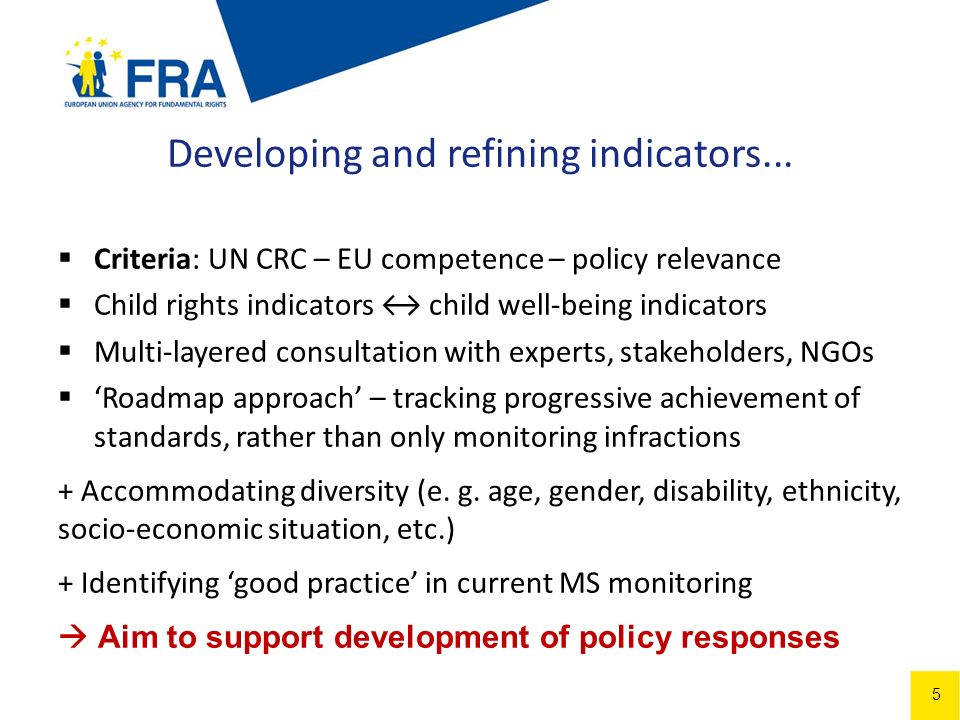 5 Criteria: UN CRC – EU competence – policy relevance Child rights indicators child well-being indicators Multi-layered consultation with experts, stakeholders, NGOs Roadmap approach – tracking progressive achievement of standards, rather than only monitoring infractions + Accommodating diversity (e.
