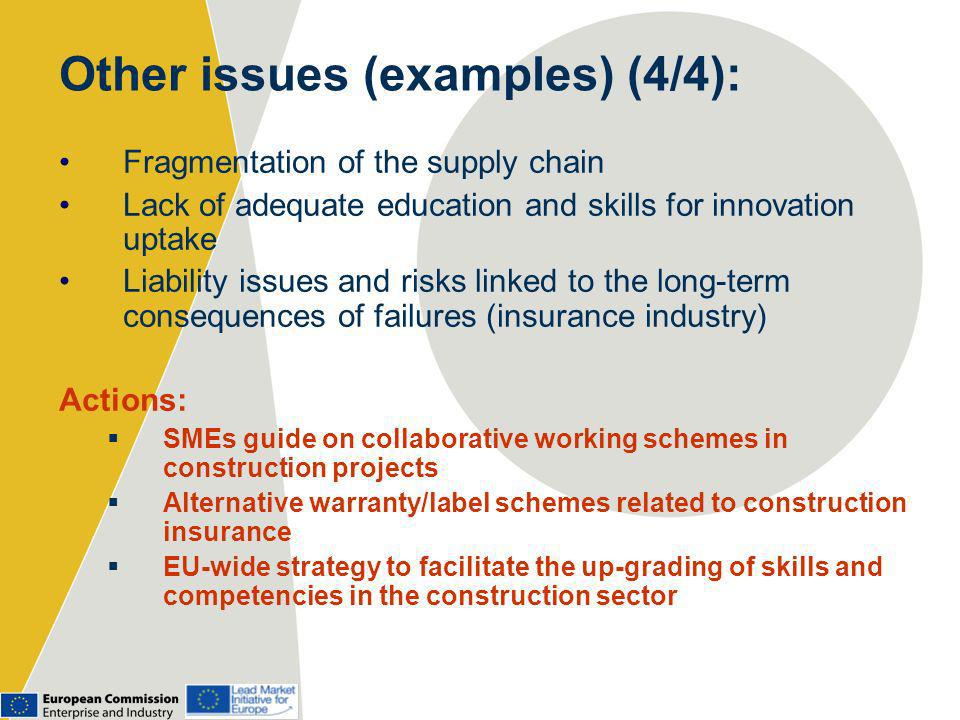 Other issues (examples) (4/4): Fragmentation of the supply chain Lack of adequate education and skills for innovation uptake Liability issues and risks linked to the long-term consequences of failures (insurance industry) Actions: SMEs guide on collaborative working schemes in construction projects Alternative warranty/label schemes related to construction insurance EU-wide strategy to facilitate the up-grading of skills and competencies in the construction sector
