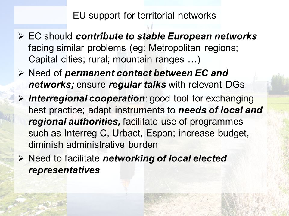 EU support for territorial networks EC should contribute to stable European networks facing similar problems (eg: Metropolitan regions; Capital cities; rural; mountain ranges …) Need of permanent contact between EC and networks; ensure regular talks with relevant DGs Interregional cooperation: good tool for exchanging best practice; adapt instruments to needs of local and regional authorities, facilitate use of programmes such as Interreg C, Urbact, Espon; increase budget, diminish administrative burden Need to facilitate networking of local elected representatives