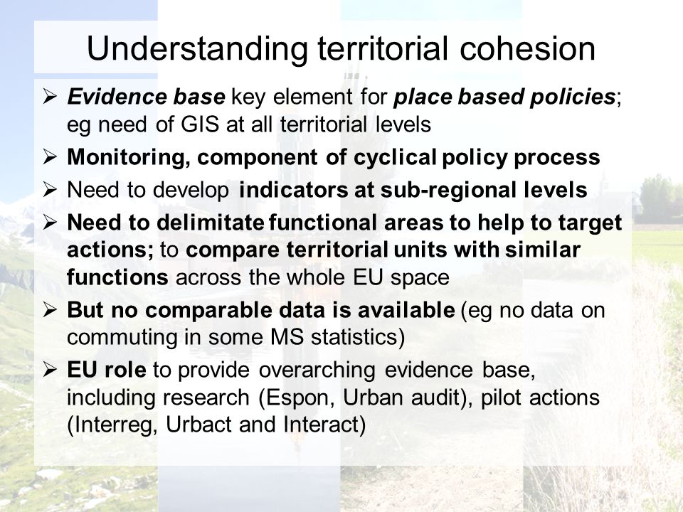 Understanding territorial cohesion Evidence base key element for place based policies; eg need of GIS at all territorial levels Monitoring, component of cyclical policy process Need to develop indicators at sub-regional levels Need to delimitate functional areas to help to target actions; to compare territorial units with similar functions across the whole EU space But no comparable data is available (eg no data on commuting in some MS statistics) EU role to provide overarching evidence base, including research (Espon, Urban audit), pilot actions (Interreg, Urbact and Interact)