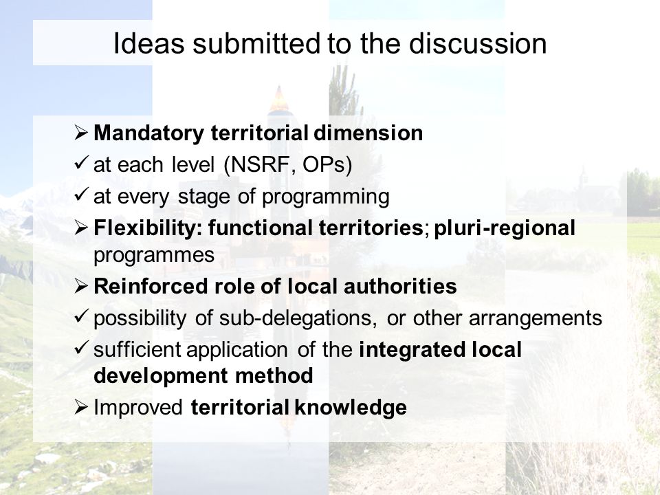 Ideas submitted to the discussion Mandatory territorial dimension at each level (NSRF, OPs) at every stage of programming Flexibility: functional territories; pluri-regional programmes Reinforced role of local authorities possibility of sub-delegations, or other arrangements sufficient application of the integrated local development method Improved territorial knowledge