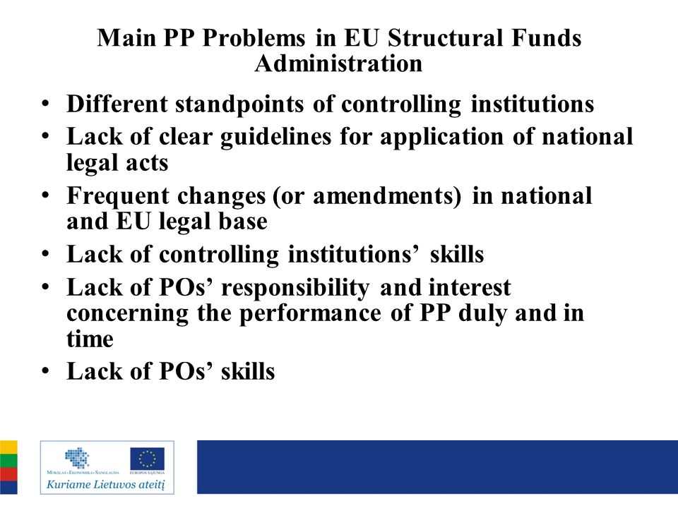 Main PP Problems in EU Structural Funds Administration Different standpoints of controlling institutions Lack of clear guidelines for application of national legal acts Frequent changes (or amendments) in national and EU legal base Lack of controlling institutions skills Lack of POs responsibility and interest concerning the performance of PP duly and in time Lack of POs skills