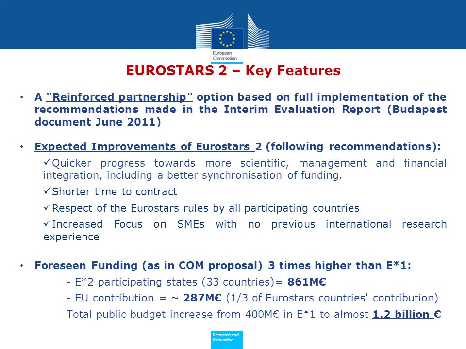 Policy Research and Innovation Research and Innovation EUROSTARS 2 – Key Features A Reinforced partnership option based on full implementation of the recommendations made in the Interim Evaluation Report (Budapest document June 2011) Expected Improvements of Eurostars 2 (following recommendations): Quicker progress towards more scientific, management and financial integration, including a better synchronisation of funding.