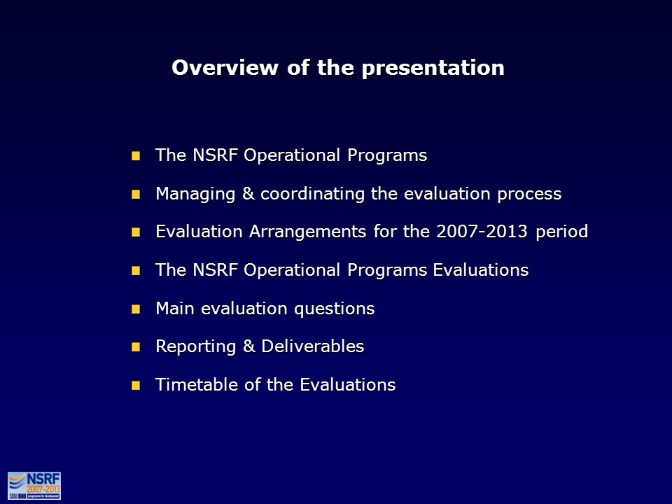 Overview of the presentation The NSRF Operational Programs Managing & coordinating the evaluation process Evaluation Arrangements for the period The NSRF Operational Programs Evaluations Main evaluation questions Reporting & Deliverables Timetable of the Evaluations The NSRF Operational Programs Managing & coordinating the evaluation process Evaluation Arrangements for the period The NSRF Operational Programs Evaluations Main evaluation questions Reporting & Deliverables Timetable of the Evaluations