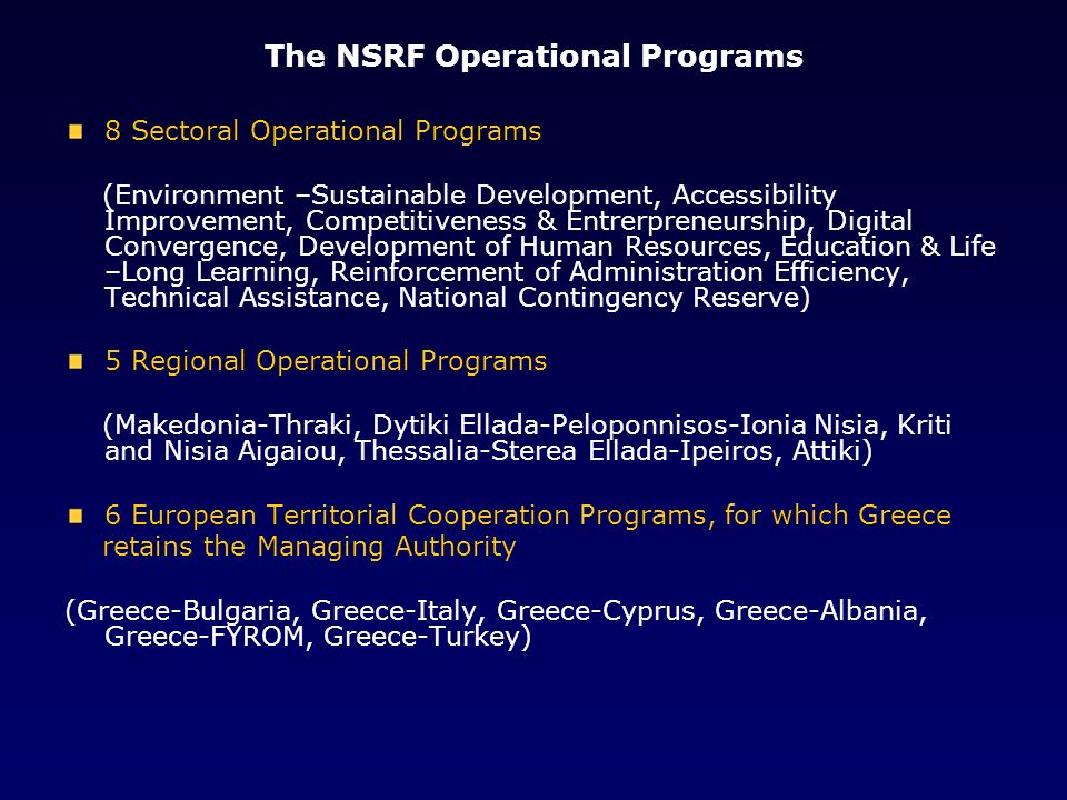 The NSRF Operational Programs 8 Sectoral Operational Programs (Environment –Sustainable Development, Accessibility Improvement, Competitiveness & Entrerpreneurship, Digital Convergence, Development of Human Resources, Education & Life –Long Learning, Reinforcement of Administration Efficiency, Technical Assistance, National Contingency Reserve) 5 Regional Operational Programs (Makedonia-Thraki, Dytiki Ellada-Peloponnisos-Ionia Nisia, Kriti and Nisia Aigaiou, Thessalia-Sterea Ellada-Ipeiros, Attiki) 6 European Territorial Cooperation Programs, for which Greece retains the Managing Authority (Greece-Bulgaria, Greece-Italy, Greece-Cyprus, Greece-Albania, Greece-FYROM, Greece-Turkey)