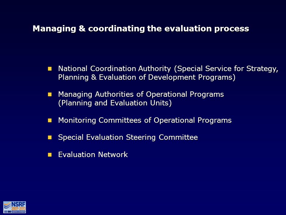 Managing & coordinating the evaluation process National Coordination Authority (Special Service for Strategy, Planning & Evaluation of Development Programs) Managing Authorities of Operational Programs (Planning and Evaluation Units) Monitoring Committees of Operational Programs Special Evaluation Steering Committee Evaluation Network National Coordination Authority (Special Service for Strategy, Planning & Evaluation of Development Programs) Managing Authorities of Operational Programs (Planning and Evaluation Units) Monitoring Committees of Operational Programs Special Evaluation Steering Committee Evaluation Network