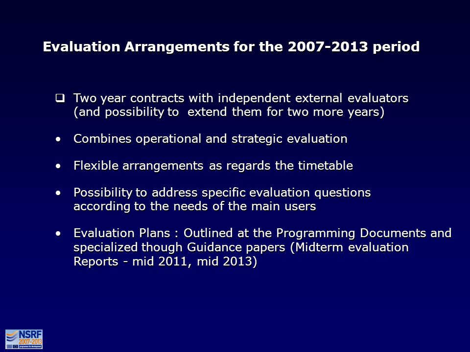 Evaluation Arrangements for the period Two year contracts with independent external evaluators (and possibility to extend them for two more years) Combines operational and strategic evaluation Flexible arrangements as regards the timetable Possibility to address specific evaluation questions according to the needs of the main users Evaluation Plans : Outlined at the Programming Documents and specialized though Guidance papers (Midterm evaluation Reports - mid 2011, mid 2013) Two year contracts with independent external evaluators (and possibility to extend them for two more years) Combines operational and strategic evaluation Flexible arrangements as regards the timetable Possibility to address specific evaluation questions according to the needs of the main users Evaluation Plans : Outlined at the Programming Documents and specialized though Guidance papers (Midterm evaluation Reports - mid 2011, mid 2013)