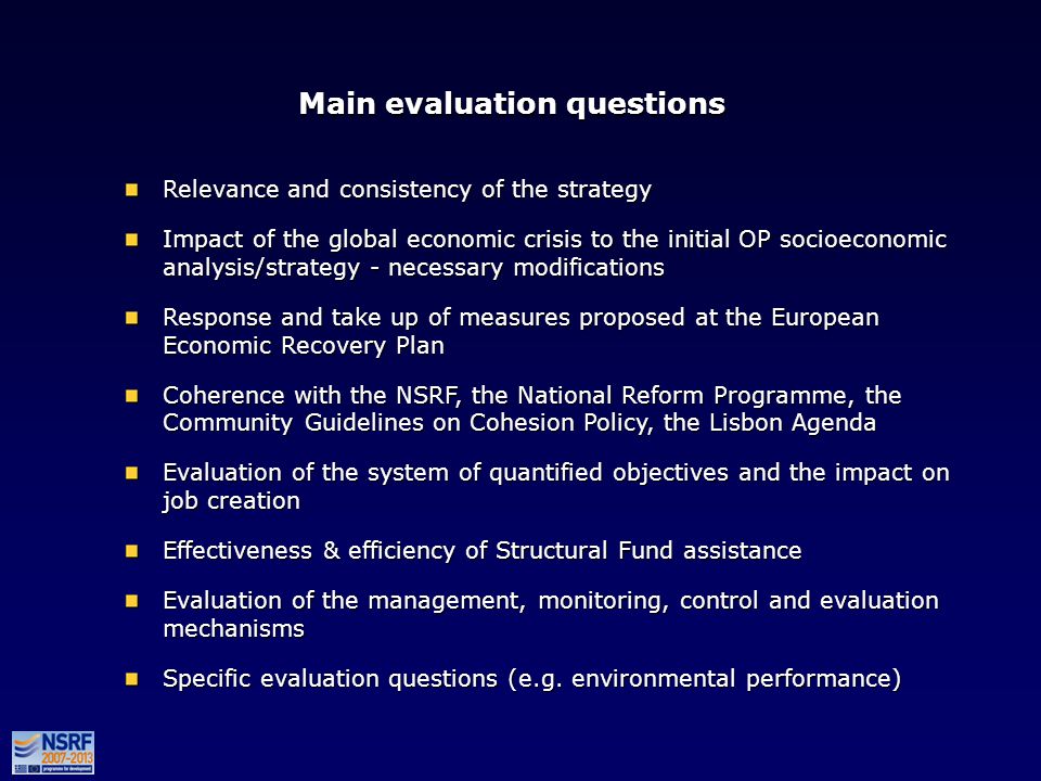 Main evaluation questions Relevance and consistency of the strategy Impact of the global economic crisis to the initial OP socioeconomic analysis/strategy - necessary modifications Response and take up of measures proposed at the European Εconomic Recovery Plan Coherence with the NSRF, the National Reform Programme, the Community Guidelines on Cohesion Policy, the Lisbon Agenda Evaluation of the system of quantified objectives and the impact on job creation Effectiveness & efficiency of Structural Fund assistance Evaluation of the management, monitoring, control and evaluation mechanisms Specific evaluation questions (e.g.