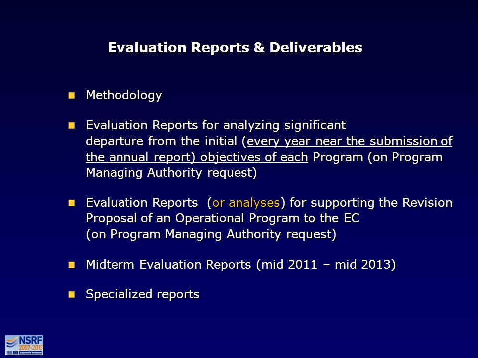 Evaluation Reports & Deliverables Methodology Evaluation Reports for analyzing significant departure from the initial (every year near the submission of the annual report) objectives of each Program (on Program Managing Authority request) Evaluation Reports (or analyses) for supporting the Revision Proposal of an Operational Program to the EC (on Program Managing Authority request) Midterm Evaluation Reports (mid 2011 – mid 2013) Specialized reports Methodology Evaluation Reports for analyzing significant departure from the initial (every year near the submission of the annual report) objectives of each Program (on Program Managing Authority request) Evaluation Reports (or analyses) for supporting the Revision Proposal of an Operational Program to the EC (on Program Managing Authority request) Midterm Evaluation Reports (mid 2011 – mid 2013) Specialized reports