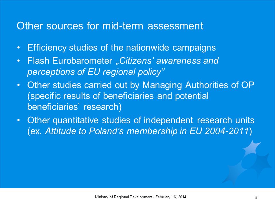 February 16, 2014Ministry of Regional Development - 6 Other sources for mid-term assessment Efficiency studies of the nationwide campaigns Flash Eurobarometer Citizens awareness and perceptions of EU regional policy Other studies carried out by Managing Authorities of OP (specific results of beneficiaries and potential beneficiaries research) Other quantitative studies of independent research units (ex.
