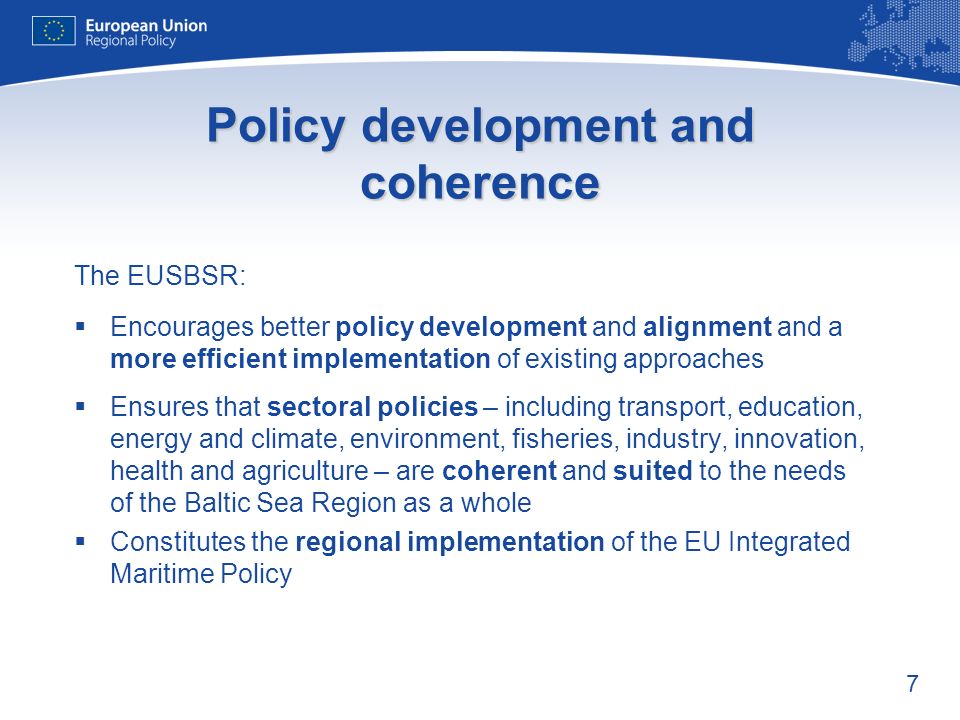 7 Policy development and coherence The EUSBSR: Encourages better policy development and alignment and a more efficient implementation of existing approaches Ensures that sectoral policies – including transport, education, energy and climate, environment, fisheries, industry, innovation, health and agriculture – are coherent and suited to the needs of the Baltic Sea Region as a whole Constitutes the regional implementation of the EU Integrated Maritime Policy