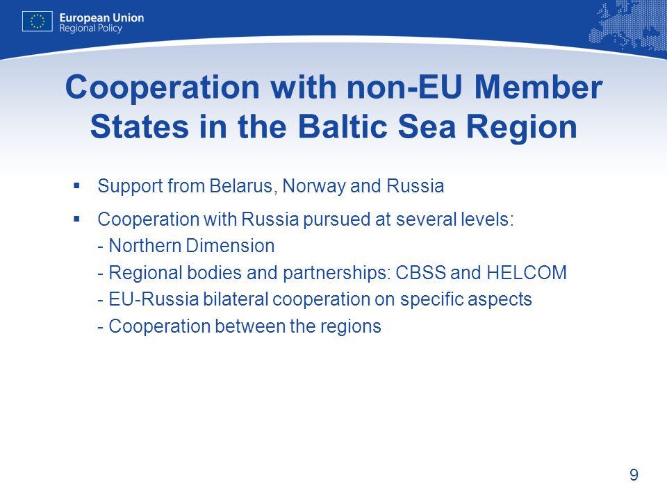 9 Cooperation with non-EU Member States in the Baltic Sea Region Support from Belarus, Norway and Russia Cooperation with Russia pursued at several levels: - Northern Dimension - Regional bodies and partnerships: CBSS and HELCOM - EU-Russia bilateral cooperation on specific aspects - Cooperation between the regions