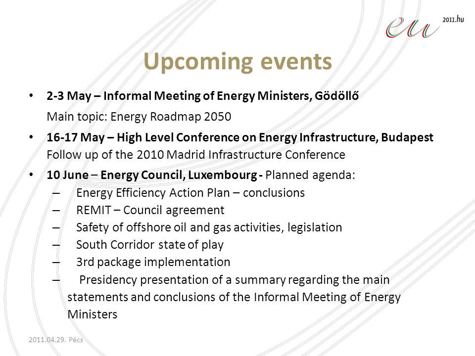 Upcoming events 2-3 May – Informal Meeting of Energy Ministers, Gödöllő Main topic: Energy Roadmap May – High Level Conference on Energy Infrastructure, Budapest Follow up of the 2010 Madrid Infrastructure Conference 10 June – Energy Council, Luxembourg - Planned agenda: – Energy Efficiency Action Plan – conclusions – REMIT – Council agreement – Safety of offshore oil and gas activities, legislation – South Corridor state of play – 3rd package implementation – Presidency presentation of a summary regarding the main statements and conclusions of the Informal Meeting of Energy Ministers