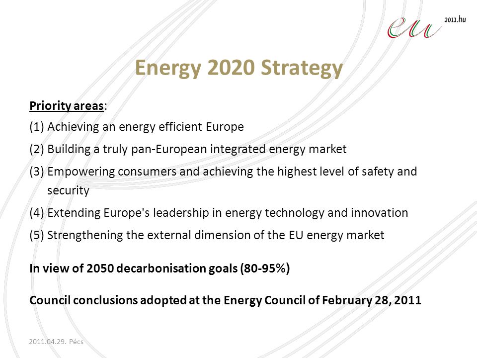 Energy 2020 Strategy Priority areas: (1) Achieving an energy efficient Europe (2) Building a truly pan-European integrated energy market (3) Empowering consumers and achieving the highest level of safety and security (4) Extending Europe s leadership in energy technology and innovation (5) Strengthening the external dimension of the EU energy market In view of 2050 decarbonisation goals (80-95% ) Council conclusions adopted at the Energy Council of February 28, 2011